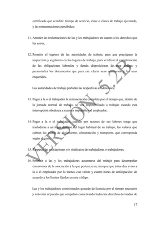 17
certificado que acredite: tiempo de servicio, clase o clases de trabajo ejecutado,
y las remuneraciones percibidas;
11. Atender las reclamaciones de las y los trabajadores en cuanto a los derechos que
les asista;
12. Permitir el ingreso de las autoridades de trabajo, para que practiquen la
inspección y vigilancia en los lugares de trabajo, para verificar el cumplimiento
de las obligaciones laborales y demás disposiciones de este código; y
presentarles los documentos que para ese efecto sean necesarios y les sean
requeridos.
Las autoridades de trabajo portarán las respectivas credenciales;
13. Pagar a la o el trabajador la remuneración completa por el tiempo que, dentro de
la jornada normal de trabajo, se vea imposibilitado a trabajar cuando esta
interrupción obedezca a razones imputables al empleador;
14. Pagar a la o el trabajador, cuando por razones de sus labores tenga que
trasladarse a un lugar distinto del lugar habitual de su trabajo, los valores que
cubran los gastos de alojamiento, alimentación y transporte, que corresponda
según el caso;
15. Respetar las asociaciones y/o sindicatos de trabajadoras o trabajadores;
16. Permitir a las y los trabajadores ausentarse del trabajo para desempeñar
comisiones de la asociación a la que pertenezcan, siempre que éstos den aviso a
la o el empleador por lo menos con veinte y cuatro horas de anticipación; de
acuerdo a los límites fijados en este código.
Las y los trabajadores comisionados gozarán de licencia por el tiempo necesario
y volverán al puesto que ocupaban conservando todos los derechos derivados de
 