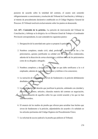 179
pusieren de acuerdo sobre la totalidad del contrato, el asunto será sometido
obligatoriamente a conocimiento y resolución del Tribunal de Conciliación y Arbitraje y
al trámite de procedimiento declarativo establecido en el Código Orgánico General de
Procesos .El Tribunal resolverá exclusivamente sobre los puntos en desacuerdo.
Art. 447.- Contenido de la petición.- La petición de intervención del Tribunal de
Conciliación y Arbitraje se la dirigirá a la o el Director Zonal de Trabajo o Coordinador
Provincial correspondiente, la cual contendrá los siguientes puntos:
1. Designación de la autoridad ante quien se propone la petición;
2. Nombres completos, estado civil, edad, profesión y domicilio de las y los
peticionarios, quienes justificarán su calidad con las respectivas credenciales,
además de la dirección de correo electrónico y teléfono tanto de los peticionarios
como de su abogada o abogado;
3. Nombres completos y designación del lugar en que debe notificarse a la o el
empleador, además de su correo electrónico y teléfono si los conocieren;
4. La narración de los hechos que sirven de fundamento a la petición debidamente
detallados y pormenorizados;
5. Los fundamentos de derecho que justifican la petición, señalando con claridad y
precisión los puntos, artículos, cláusulas materia del contrato en negociación,
con determinación de aquellos sobre los que existió acuerdo y los que no han
sido convenidos;
6. El anuncio de los medios de prueba que ofrecen para acreditar loas hechos que
sirven de fundamento a la petición, adjuntándolos de acuerdo a lo señalado en
los artículos pertinentes del Código Orgánico de Procedimiento Único;
7. La solicitud de acceso judicial a la prueba que pidieren al Tribunal;
 