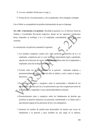 180
8. La cosa, cantidad o hecho que se exige; y,
9. Firmas de las y los peticionarios, o de su apoderado y de la abogada o abogado.
Con el libelo se acompañarán las pruebas instrumentales de que se disponga.
Art. 448.- Contestación a la petición.- Recibida la petición, la o el Director Zonal de
Trabajo o Coordinador Provincial respectivo, dentro de las siguientes veinticuatro
horas, dispondrá se notifique a la o el empleador concediéndole treinta días para
contestar.
La contestación a la petición contendrá lo siguiente:
1. Los nombres completos, estado civil, edad, profesión y domicilio de la o el
empleador, comparezca por si o por medio de representante legal o apoderado,
además de la dirección de correo electrónico y teléfono tanto de la empleadora o
empleador como de la abogada o abogado;
2. Versión sobre los hechos aducidos en la petición , indicando explícita y
pormenorizadamente cuál o cuáles de ellos se admite y cual o cuales se niega o
desconoce;
3. Pronunciamiento claro y categórico sobre la autenticidad o falsedad de los
documentos ofrecidos por las y los peticionarios que éstos aleguen provienen de
la empleadora o empleador o cuya autenticidad debiera constarle;
4. Pronunciamiento claro y categórico sobre los fundamentos de derecho que
justifican la petición expuestos con precisión, manifestando si se allana total o
parcialmente alguna de las peticiones de las y los trabajadores;
5. Anunciar los medios de prueba para desacreditar los hechos que sirven de
fundamento a la petición y para acreditar los que alega en su defensa,
 
