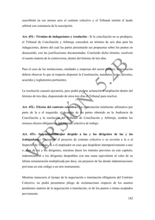 182
suscribirán en ese mismo acto el contrato colectivo y el Tribunal emitirá el laudo
arbitral con constancia de la suscripción.
Art. 451.- Término de indagaciones y resolución.- Si la conciliación no se produjere,
el Tribunal de Conciliación y Arbitraje concederá un término de seis días para las
indagaciones, dentro del cual las partes presentarán sus propuestas sobre los puntos en
desacuerdo, con las justificaciones documentadas. Concluido dicho término, resolverá
el asunto materia de la controversia, dentro del término de tres días.
Para el caso de las instituciones, entidades y empresas del sector público, la resolución
deberá observar lo que al respecto disponen la Constitución, mandatos, leyes, decretos,
acuerdos y reglamentos pertinentes.
La resolución causará ejecutoria, pero podrá pedirse aclaración o ampliación dentro del
término de tres días, disponiendo de otros tres días el Tribunal para resolver.
Art. 452.- Efectos del contrato colectivo.- La contestación totalmente afirmativa por
parte de la o el requerido, el acuerdo de las partes obtenido en la Audiencia de
Conciliación y la resolución del Tribunal de Conciliación y Arbitraje, tendrán los
mismos efectos obligatorios del contrato colectivo de trabajo.
Art. 453.- Indemnización por despido a las y los dirigentes de las y los
trabajadores.- Presentado el proyecto de contrato colectivo o su revisión a la o el
Inspector de Trabajo, la o el empleador en caso que despidiere intempestivamente a uno
o más de las y los dirigentes, mientras duren los trámites previstos en este capítulo,
indemnizará al o los dirigentes despedidos con una suma equivalente al valor de su
última remuneración multiplicada por doce, sin perjuicio de las demás indemnizaciones
previstas en este código o en otro instrumento.
Mientras transcurra el tiempo de la negociación o tramitación obligatoria del Contrato
Colectivo, no podrá presentarse pliego de reclamaciones respecto de los asuntos
pendientes materia de la negociación o tramitación, ni de los puntos o temas aceptados
previamente.
 