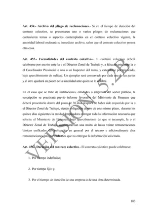 183
Art. 454.- Archivo del pliego de reclamaciones.- Si en el tiempo de duración del
contrato colectivo, se presentaren uno o varios pliegos de reclamaciones que
contuvieren temas o aspectos contemplados en el contrato colectivo vigente, la
autoridad laboral ordenará su inmediato archivo, salvo que el contrato colectivo prevea
otra cosa.
Art. 455.- Formalidades del contrato colectivo.- El contrato colectivo deberá
celebrarse por escrito ante la o el Director Zonal de Trabajo y, a falta de este, ante la o
el Coordinador Provincial o una o un Inspector del ramo, y extenderse por triplicado,
bajo apercibimiento de nulidad. Un ejemplar será conservado por cada una de las partes
y el otro quedará en poder de la autoridad ante quien se lo celebre.
En el caso que se trate de instituciones, entidades o empresas del sector público, la
suscripción se practicará previo informe favorable del Ministerio de Finanzas que
deberá presentarlo dentro del plazo de 30 días después de haber sido requerido por la o
el Director Zonal de Trabajo, siendo obligación dentro de este mismo plazo, durante los
quince días siguientes la entidad empleadora entregar toda la información necesaria que
solicite el Ministerio de Finanzas, bajo apercibimiento de que si incumple, la o el
Director Zonal de Trabajo sancionará con una multa de hasta veinte remuneraciones
básicas unificadas del trabajador en general por el retraso y adicionalmente diez
remuneraciones más por cada mes que no entregue la información solicitada.
Art. 456.- Duración del contrato colectivo.- El contrato colectivo puede celebrarse:
1. Por tiempo indefinido;
2. Por tiempo fijo; y,
3. Por el tiempo de duración de una empresa o de una obra determinada.
 