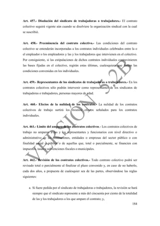 184
Art. 457.- Disolución del sindicato de trabajadoras o trabajadores.- El contrato
colectivo seguirá vigente aún cuando se disolviere la organización sindical con la cual
se suscribió.
Art. 458.- Preeminencia del contrato colectivo.- Las condiciones del contrato
colectivo se entenderán incorporadas a los contratos individuales celebrados entre la o
el empleador o los empleadores y las y los trabajadores que intervienen en el colectivo.
Por consiguiente, si las estipulaciones de dichos contratos individuales contravinieren
las bases fijadas en el colectivo, regirán estas últimas, cualesquiera que fueren las
condiciones convenidas en los individuales.
Art. 459.- Representantes de los sindicatos de trabajadoras o trabajadores.- En los
contratos colectivos sólo podrán intervenir como representantes de los sindicatos de
trabajadoras o trabajadores, personas mayores de edad.
Art. 460.- Efectos de la nulidad de los contratos.- La nulidad de los contratos
colectivos de trabajo surtirá los mismos efectos señalados para los contratos
individuales.
Art. 461.- Límite del amparo de los contratos colectivos.- Los contratos colectivos de
trabajo no amparan a las y los representantes y funcionarios con nivel directivo o
administrativo de las instituciones, entidades o empresas del sector público o con
finalidad social o pública o de aquellas que, total o parcialmente, se financien con
impuestos, tasas o subvenciones fiscales o municipales.
Art. 462.- Revisión de los contratos colectivos.- Todo contrato colectivo podrá ser
revisado total o parcialmente al finalizar el plazo convenido y, en caso de no haberlo,
cada dos años, a propuesta de cualesquier sea de las partes, observándose las reglas
siguientes:
a. Si fuere pedida por el sindicato de trabajadoras o trabajadores, la revisión se hará
siempre que el sindicato represente a más del cincuenta por ciento de la totalidad
de las y los trabajadores a los que ampare el contrato; y,
 
