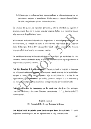 185
b. Si la revisión es pedida por las o los empleadores, se efectuará siempre que los
proponentes tengan a su servicio más del cincuenta por ciento de la totalidad de
las y los trabajadores a quienes ampare el contrato.
La solicitud de revisión se presentará por escrito, ante la autoridad que legalizó el
contrato, sesenta días, por lo menos, antes de vencerse el plazo o de cumplirse los dos
años a que se refiere el inciso primero.
Si durante los mencionados sesenta días las partes no se pusieren de acuerdo sobre las
modificaciones, se someterá el asunto a conocimiento y resolución de la Dirección
Zonal de Trabajo o de la o el Coordinador Provincial. Mientras no se apruebe el nuevo
contrato colectivo, el anterior permanecerá vigente.
La revisión del contrato se hará constar por escrito al igual que su celebración y se
suscribirá ante la o el Director Zonal de Trabajo, observándose las reglas aplicables a la
negociación del contrato colectivo.
Art. 463.- Facultad de la o el empleador.- Una vez revisado el contrato, si alguno de
las o los empleadores no aceptare dicha revisión, podrá separarse de la negociación,
siempre y cuando las y los trabajadores bajo su subordinación, a través de sus
representantes, consientan en ello por escrito, quedando obligado la o el empleador y
sus trabajadoras o trabajadores a continuar las negociaciones por cuerda separada.
Art. 464.- Causales de terminación de los contratos colectivos.- Los contratos
colectivos terminan por las causas fijadas en los numerales 1, 2, 3, y 5 del artículo 250
de este código.
Sección Segunda
Del Contrato Colectivo por Rama de Actividad
Art. 465.- Comité Negociador para Sindicatos por Rama de Actividad.- El comité
negociador estará integrado por tres representantes de las y los trabajadores.
 