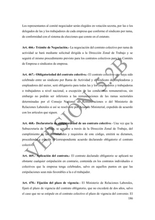 186
Los representantes al comité negociador serán elegidos en votación secreta, por las o los
delegados de las y los trabajadores de cada empresa que conforme el sindicato por rama,
de conformidad con el sistema de elecciones que conste en el estatuto.
Art. 466.- Trámite de Negociación.- La negociación del contrato colectivo por rama de
actividad se hará mediante solicitud dirigida a la Dirección Zonal de Trabajo y se
seguirá el mismo procedimiento previsto para los contratos colectivos para los Comités
de Empresa o sindicatos de empresa.
Art. 467.- Obligatoriedad del contrato colectivo.- El contrato colectivo que haya sido
celebrado entre un sindicato por Rama de Actividad y el sindicato de empleadoras y
empleadores del sector, será obligatorio para todas las y los empleadores y trabajadoras
o trabajadores a nivel nacional, a excepción de las condiciones remunerativas, sin
embargo no podrán ser inferiores a las remuneraciones de las ramas sectoriales
determinadas por el Consejo Nacional de Remuneraciones o del Ministerio de
Relaciones Laborales si así se resolviere por Acuerdo Ministerial, expedido de acuerdo
con los artículos que siguen.
Art. 468.- Declaratoria de obligatoriedad de un contrato colectivo.- Una vez que la
Subsecretaría de Trabajo, se cerciore a través de la Dirección Zonal de Trabajo, del
cumplimiento de las formalidades y requisitos de este código, emitirá su dictamen,
procediendo a expedir el correspondiente acuerdo declarando obligatorio el contrato
colectivo.
Art. 469.- Aplicación del contrato.- El contrato declarado obligatorio se aplicará no
obstante cualquier estipulación en contrario, contenida en los contratos individuales o
colectivos que la empresa tenga celebrados, salvo en aquellos puntos en que las
estipulaciones sean más favorables a la o el trabajador.
Art. 470.- Fijación del plazo de vigencia.- El Ministerio de Relaciones Laborales,
fijará el plazo de vigencia del contrato obligatorio, que no excederá de dos años, salvo
el caso que no se estipule en el contrato colectivo el plazo de vigencia del convenio. El
 