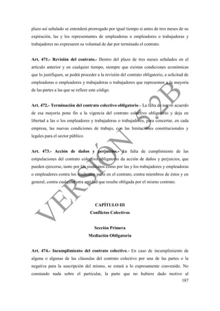 187
plazo así señalado se entenderá prorrogado por igual tiempo si antes de tres meses de su
expiración, las y los representantes de empleadoras o empleadores o trabajadoras y
trabajadores no expresaren su voluntad de dar por terminado el contrato.
Art. 471.- Revisión del contrato.- Dentro del plazo de tres meses señalados en el
artículo anterior y en cualquier tiempo, siempre que existan condiciones económicas
que lo justifiquen, se podrá proceder a la revisión del contrato obligatorio, a solicitud de
empleadoras o empleadores y trabajadoras o trabajadores que representen a la mayoría
de las partes a las que se refiere este código.
Art. 472.- Terminación del contrato colectivo obligatorio.- La falta de nuevo acuerdo
de esa mayoría pone fin a la vigencia del contrato colectivo obligatorio y deja en
libertad a las o los empleadores y trabajadoras o trabajadores, para concertar, en cada
empresa, las nuevas condiciones de trabajo, con las limitaciones constitucionales y
legales para el sector público.
Art. 473.- Acción de daños y perjuicios.- La falta de cumplimiento de las
estipulaciones del contrato colectivo obligatorio da acción de daños y perjuicios, que
pueden ejercerse, tanto por los sindicatos como por las y los trabajadores y empleadoras
o empleadores contra los sindicatos parte en el contrato, contra miembros de éstos y en
general, contra cualquier otra entidad que resulte obligada por el mismo contrato.
CAPÍTULO III
Conflictos Colectivos
Sección Primera
Mediación Obligatoria
Art. 474.- Incumplimiento del contrato colectivo.- En caso de incumplimiento de
alguna o algunas de las cláusulas del contrato colectivo por una de las partes o la
negativa para la suscripción del mismo, se estará a lo expresamente convenido. No
constando nada sobre el particular, la parte que no hubiere dado motivo al
 
