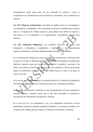 188
incumplimiento podrá optar entre dar por terminado el contrato o exigir su
cumplimiento con indemnización por los perjuicios ocasionados, salvo estipulación en
contrario.
Art. 475.- Pliego de reclamaciones.- Suscitado un conflicto entre la o el empleador y
sus trabajadoras o trabajadores, éstos presentarán su pliego de reclamaciones concretas
ante la o el Inspector de Trabajo respectivo, quien deberá citar dentro de cuarenta y
ocho horas a la o el empleador o a su representante, concediéndole tres días para
contestar.
Art. 476.- Mediación Obligatoria.- Los conflictos colectivos que surjan entre
trabajadoras o trabajadores y empleadoras o empleadores, y sus organizaciones
respectivas, deberán ser sometidos obligatoriamente al proceso de mediación.
La o el Inspector de Trabajo que conozca del pliego de reclamaciones, informará sobre
el proceso al Centro de Mediación Laboral especializado del Ministerio de Relaciones
Laborales respectivo, para que designe una mediadora o mediador y convoque a las
partes, con cuarenta y ocho horas de anticipación a una audiencia, a fin de que procuren
superar las diferencias existentes, misma que deberá llevarse a cabo en un plazo no
mayor a diez días.
En el caso de que las partes llegaren a un acuerdo dentro de la Audiencia de Mediación,
suscribirán el acta respectiva que tendrá fuerza ejecutoria y terminará el conflicto.
Si el acuerdo fuere parcial se elaborará el acta correspondiente en la que constarán los
acuerdos logrados y aquellos puntos que no han sido convenidos se someterán a
conocimiento del Tribunal de Conciliación y Arbitraje.
En el caso que las o los empleadores o las y los trabajadores insistieran en forma
injustificada, terminará la etapa de mediación obligatoria y se remitirá lo actuado a la o
el Inspector de Trabajo, para que integre el Tribunal de Conciliación y Arbitraje.
 