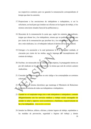 18
sus respectivos contratos; pero no ganarán la remuneración correspondiente al
tiempo que dure la comisión;
17. Proporcionar a las asociaciones de trabajadoras o trabajadores, si así lo
solicitaren, un local para que instalen sus oficinas en los lugares de trabajo, si los
mismos estuvieren situados fuera de las poblaciones y;
18. Descontar de la remuneración la cuota que, según los estatutos del sindicato,
tengan que abonar las y los trabajadores, misma que no podrá exceder del uno
por ciento de la remuneración que perciban las y los trabajadores. Si existieran
dos o más sindicatos, la o el trabajador indicará el destino de la cuota sindical;
19. Entregar a la asociación a la cual pertenezca la o el trabajador multado, el
cincuenta por ciento de las multas, que le imponga por incumplimiento del
contrato de trabajo;
20. Facilitar, sin menoscabo de las labores de la empresa, la propaganda interna en
pro del sindicato en los sitios de trabajo, la misma que será de estricto carácter
sindicalista;
21. Conceder las licencias previstas en este código o las contempladas en contratos
colectivos;
22. Registrar en el sistema electrónico que mantenga el Ministerio de Relaciones
Laborales la nómina de todas sus trabajadoras o trabajadores;
23. Cuando la o el empleador tenga cien o más trabajadoras o trabajadores, contarán
obligatoriamente con los servicios médicos y trabajo social, encargados de
atender la salud y aspectos socio-económicos y familiares, respectivamente de
las y los trabajadores; (TEMA SUJETO A ESTUDIO)
24. Instalar las fábricas, talleres, oficinas y demás lugares de trabajo, sujetándose a
las medidas de prevención, seguridad e higiene del trabajo y demás
 
