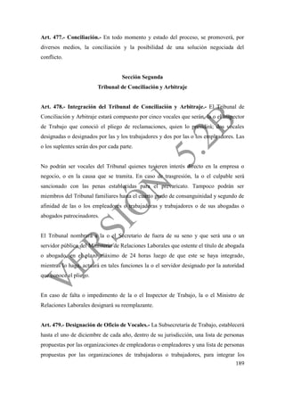 189
Art. 477.- Conciliación.- En todo momento y estado del proceso, se promoverá, por
diversos medios, la conciliación y la posibilidad de una solución negociada del
conflicto.
Sección Segunda
Tribunal de Conciliación y Arbitraje
Art. 478.- Integración del Tribunal de Conciliación y Arbitraje.- El Tribunal de
Conciliación y Arbitraje estará compuesto por cinco vocales que serán, la o el Inspector
de Trabajo que conoció el pliego de reclamaciones, quien lo presidirá; dos vocales
designadas o designados por las y los trabajadores y dos por las o los empleadores. Las
o los suplentes serán dos por cada parte.
No podrán ser vocales del Tribunal quienes tuvieren interés directo en la empresa o
negocio, o en la causa que se tramita. En caso de trasgresión, la o el culpable será
sancionado con las penas establecidas para el prevaricato. Tampoco podrán ser
miembros del Tribunal familiares hasta el cuarto grado de consanguinidad y segundo de
afinidad de las o los empleadores o trabajadoras y trabajadores o de sus abogadas o
abogados patrocinadores.
El Tribunal nombrará a la o el Secretario de fuera de su seno y que será una o un
servidor público del Ministerio de Relaciones Laborales que ostente el título de abogada
o abogado, en el plazo máximo de 24 horas luego de que este se haya integrado,
mientras lo haga, actuará en tales funciones la o el servidor designado por la autoridad
que conoce el pliego.
En caso de falta o impedimento de la o el Inspector de Trabajo, la o el Ministro de
Relaciones Laborales designará su reemplazante.
Art. 479.- Designación de Oficio de Vocales.- La Subsecretaría de Trabajo, establecerá
hasta el uno de diciembre de cada año, dentro de su jurisdicción, una lista de personas
propuestas por las organizaciones de empleadoras o empleadores y una lista de personas
propuestas por las organizaciones de trabajadoras o trabajadores, para integrar los
 