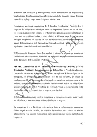 190
Tribunales de Conciliación y Arbitraje como vocales representantes de empleadoras y
empleadores o de trabajadoras y trabajadores, durante el año siguiente, cuando dentro de
un conflicto o pliego las partes no designaren a sus vocales.
Sometido un conflicto a conocimiento del Tribunal de Conciliación y Arbitraje, la o el
Inspector de Trabajo seleccionará por sorteo de las personas de cada una de las listas,
los vocales necesarios para integrar el Tribunal, tanto principales como suplentes en la
causa, esta integración se hará en el plazo máximo de 48 horas, luego de que las partes
no hayan designado a sus vocales. En caso de excusa válida, ausencia o recusación de
alguno de los vocales, la o el Presidente del Tribunal nombrará a una o un nuevo vocal
siguiendo el procedimiento de sorteo establecido.
El Ministerio de Relaciones Laborales, regulará el número de vocales que anualmente
conformaran la lista de vocales de oficio a ser designadas o designados como miembros
de los Tribunales de Conciliación y Arbitraje.
Art. 480.- Atribuciones de los Tribunales de Conciliación y Arbitraje y de su
Presidenta o Presidente.- Para cada reunión del Tribunal la o el Presidente del mismo,
convocará a las o los vocales principales y a las o los suplentes. Si faltare alguno de los
principales, lo reemplazará en esa sesión uno de sus suplentes, en orden de
nombramiento. De no presentarse las o los vocales principales o suplentes a una de las
sesiones, los mismos serán multados con ocho remuneraciones básicas del trabajador en
general por parte de la o el Presidente del Tribunal. Única y exclusivamente podrá
justificar su ausencia en caso de fuerza mayor o caso fortuito.
El Tribunal podrá sesionar y resolver siempre que se encuentren presentes todas y todos
sus miembros; y, las resoluciones serán aprobadas con la mayoría.
La ausencia de la o el Presidente podrá deberse única y exclusivamente a causas de
fuerza mayor o caso fortuito, su ausencia injustificada será causal de sanción
administrativa y de sanción pecuniaria de ocho remuneraciones básicas del trabajador
en general.
 