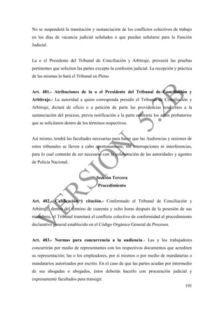 191
No se suspenderá la tramitación y sustanciación de los conflictos colectivos de trabajo
en los días de vacancia judicial señalados o que puedan señalarse para la Función
Judicial.
La o el Presidente del Tribunal de Conciliación y Arbitraje, proveerá las pruebas
pertinentes que soliciten las partes excepto la confesión judicial. La recepción y práctica
de las mismas lo hará el Tribunal en Pleno.
Art. 481.- Atribuciones de la o el Presidente del Tribunal de Conciliación y
Arbitraje.- La autoridad a quien corresponda presidir el Tribunal de Conciliación y
Arbitraje, dictará de oficio o a petición de parte las providencias tendientes a la
sustanciación del proceso, previa notificación a la parte contraria los actos probatorios
que se solicitaren dentro de los términos respectivos.
Así mismo, tendrá las facultades necesarias para hacer que las Audiencias y sesiones de
estos tribunales se lleven a cabo oportunamente, sin interrupciones ni interferencias,
para lo cual contarán de ser necesario con la colaboración de las autoridades y agentes
de Policía Nacional.
Sección Tercera
Procedimiento
Art. 482.- Calificación y citación.- Conformado el Tribunal de Conciliación y
Arbitraje, dentro del término de cuarenta y ocho horas después de la posesión de sus
miembros, el Tribunal tramitará el conflicto colectivo de conformidad al procedimiento
declarativo general establecido en el Código Orgánico General de Procesos.
Art. 483.- Normas para concurrencia a la audiencia.- Las y los trabajadores
concurrirán por medio de representantes con los respectivos documentos que acrediten
su representación; las o los empleadores, por sí mismos o por medio de mandatarias o
mandatarios autorizados por escrito. En el caso de que las partes acudan por intermedio
de sus abogadas o abogados, éstos deberán hacerlo con procuración judicial y
expresamente facultados para transigir.
 