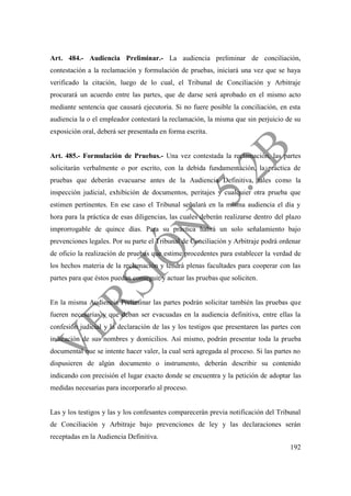 192
Art. 484.- Audiencia Preliminar.- La audiencia preliminar de conciliación,
contestación a la reclamación y formulación de pruebas, iniciará una vez que se haya
verificado la citación, luego de lo cual, el Tribunal de Conciliación y Arbitraje
procurará un acuerdo entre las partes, que de darse será aprobado en el mismo acto
mediante sentencia que causará ejecutoria. Si no fuere posible la conciliación, en esta
audiencia la o el empleador contestará la reclamación, la misma que sin perjuicio de su
exposición oral, deberá ser presentada en forma escrita.
Art. 485.- Formulación de Pruebas.- Una vez contestada la reclamación, las partes
solicitarán verbalmente o por escrito, con la debida fundamentación, la práctica de
pruebas que deberán evacuarse antes de la Audiencia Definitiva, tales como la
inspección judicial, exhibición de documentos, peritajes y cualquier otra prueba que
estimen pertinentes. En ese caso el Tribunal señalará en la misma audiencia el día y
hora para la práctica de esas diligencias, las cuales deberán realizarse dentro del plazo
improrrogable de quince días. Para su práctica habrá un solo señalamiento bajo
prevenciones legales. Por su parte el Tribunal de Conciliación y Arbitraje podrá ordenar
de oficio la realización de pruebas que estime procedentes para establecer la verdad de
los hechos materia de la reclamación y tendrá plenas facultades para cooperar con las
partes para que éstos puedan conseguir y actuar las pruebas que soliciten.
En la misma Audiencia Preliminar las partes podrán solicitar también las pruebas que
fueren necesarias y que deban ser evacuadas en la audiencia definitiva, entre ellas la
confesión judicial y la declaración de las y los testigos que presentaren las partes con
indicación de sus nombres y domicilios. Así mismo, podrán presentar toda la prueba
documental que se intente hacer valer, la cual será agregada al proceso. Si las partes no
dispusieren de algún documento o instrumento, deberán describir su contenido
indicando con precisión el lugar exacto donde se encuentra y la petición de adoptar las
medidas necesarias para incorporarlo al proceso.
Las y los testigos y las y los confesantes comparecerán previa notificación del Tribunal
de Conciliación y Arbitraje bajo prevenciones de ley y las declaraciones serán
receptadas en la Audiencia Definitiva.
 