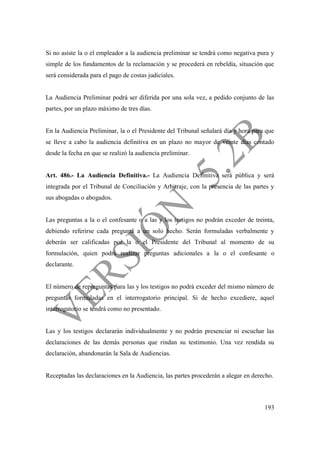 193
Si no asiste la o el empleador a la audiencia preliminar se tendrá como negativa pura y
simple de los fundamentos de la reclamación y se procederá en rebeldía, situación que
será considerada para el pago de costas judiciales.
La Audiencia Preliminar podrá ser diferida por una sola vez, a pedido conjunto de las
partes, por un plazo máximo de tres días.
En la Audiencia Preliminar, la o el Presidente del Tribunal señalará día y hora para que
se lleve a cabo la audiencia definitiva en un plazo no mayor de veinte días contado
desde la fecha en que se realizó la audiencia preliminar.
Art. 486.- La Audiencia Definitiva.- La Audiencia Definitiva será pública y será
integrada por el Tribunal de Conciliación y Arbitraje, con la presencia de las partes y
sus abogadas o abogados.
Las preguntas a la o el confesante o a las y los testigos no podrán exceder de treinta,
debiendo referirse cada pregunta a un solo hecho. Serán formuladas verbalmente y
deberán ser calificadas por la o el Presidente del Tribunal al momento de su
formulación, quien podrá realizar preguntas adicionales a la o el confesante o
declarante.
El número de repreguntas para las y los testigos no podrá exceder del mismo número de
preguntas formuladas en el interrogatorio principal. Si de hecho excediere, aquel
interrogatorio se tendrá como no presentado.
Las y los testigos declararán individualmente y no podrán presenciar ni escuchar las
declaraciones de las demás personas que rindan su testimonio. Una vez rendida su
declaración, abandonarán la Sala de Audiencias.
Receptadas las declaraciones en la Audiencia, las partes procederán a alegar en derecho.
 
