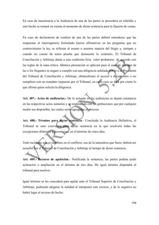 194
En caso de inasistencia a la Audiencia de una de las partes se procederá en rebeldía y
este hecho se tomará en cuenta al momento de dictar sentencia para la fijación de costas.
En caso de declaratoria de confeso de una de las partes deberá entenderse que las
respuestas al interrogatorio formulado fueron afirmativas en las preguntas que no
contravinieren la ley, se refieran al asunto o asuntos materia del litigio y, siempre y
cuando no conste de autos prueba que demuestre lo contrario, El Tribunal de
Conciliación y Arbitraje darán a esta confesión ficta valor probatorio de acuerdo con
las reglas de la sana crítica. Idéntica presunción se aplicará para el caso de que uno de
las o los litigantes se negare a cumplir con una diligencia señalada por la o el Presidente
del Tribunal de Conciliación y Arbitraje, obstaculizare el acceso a documentos o no
cumpliere con un mandato impuesto por el Tribunal, en cuyo caso se dará por cierto lo
que afirma quien solicita la diligencia.
Art. 487.- Actas de audiencias.- De lo actuado en las audiencias se dejará constancia
en las respectivas actas sumarias y se respaldarán con las grabaciones que por cualquier
medio sea disponible, las cuales serán agregadas al proceso.
Art. 488.- Término para dictar sentencia.- Concluida la Audiencia Definitiva, el
Tribunal se auto convocará para dictar sentencia en la que resolverá todas las
excepciones dilatorias y perentorias, en el término de cinco días.
Todo incidente que se suscitare en el conflicto, sea de la naturaleza que fuere, deberá ser
resuelto por el Tribunal de Conciliación y Arbitraje al tiempo de dictar sentencia.
Art. 489.- Recurso de apelación.- Notificada la sentencia, las partes podrán pedir
aclaración o ampliación en el término de tres días. De igual término dispondrá el
tribunal para resolver.
Igual término se les concederá para apelar ante el Tribunal Superior de Conciliación y
Arbitraje, pudiendo alegarse la nulidad al interponer este recurso, y de la negativa no
habrá lugar al recurso de hecho.
 