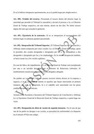 195
Si se lo hubiere interpuesto oportunamente, no se lo podrá negar por ningún motivo.
Art. 490.- Trámite del recurso.- Presentado el recurso dentro del término legal, la
autoridad que presidió el Tribunal lo concederá y elevará el proceso a la o el Director
Zonal de Trabajo respectivo, sin más trámite, dentro de dos días. No habrá recurso
alguno del auto que conceda la apelación.
Art. 491.- Ejecutoria de la sentencia.- Si no se interpusiere el recurso dentro del
término legal, la sentencia quedará ejecutoriada.
Art. 492.- Integración del Tribunal Superior.- El Tribunal Superior de Conciliación y
Arbitraje estará compuesto por cinco vocales: la o el Director Zonal de Trabajo, quien
lo presidirá, dos vocales designadas o designados por las y los trabajadores y dos
designadas o designados por las y los empleadores. En la misma designación también,
se hará constar las y los vocales suplentes.
En caso de falta o de impedimento, la o el Director Zonal de Trabajo será reemplazado
por una o un servidor designado por el Ministro de Relaciones Laborales. El
nombramiento recaerá necesariamente en una abogada o abogado.
No podrán ser vocales del Tribunal quienes tuvieren interés directo en la empresa o
negocio, o en la causa que se tramita ni aquellos que hayan intervenido en primera
instancia. En caso de trasgresión, la o el culpable será sancionado con las penas
establecidas para el prevaricato.
Actuará como Secretaria o Secretario del Tribunal Superior de Conciliación y Arbitraje
la o el Secretario Zonal de la Dirección Zonal de Trabajo respectiva, o quien haga sus
veces.
Art. 493.- Designación de oficio de vocales de segunda instancia.- En el caso de que
una de las partes no designe a sus vocales, se procederá de conformidad a lo dispuesto
en el artículo 479 de este código.
 