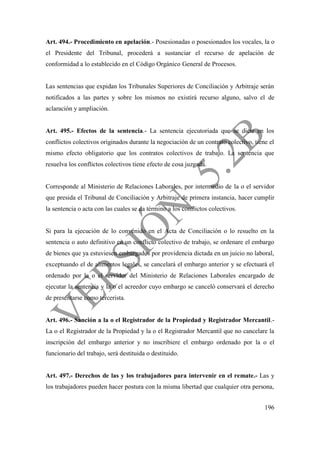 196
Art. 494.- Procedimiento en apelación.- Posesionadas o posesionados los vocales, la o
el Presidente del Tribunal, procederá a sustanciar el recurso de apelación de
conformidad a lo establecido en el Código Orgánico General de Procesos.
Las sentencias que expidan los Tribunales Superiores de Conciliación y Arbitraje serán
notificados a las partes y sobre los mismos no existirá recurso alguno, salvo el de
aclaración y ampliación.
Art. 495.- Efectos de la sentencia.- La sentencia ejecutoriada que se dicte en los
conflictos colectivos originados durante la negociación de un contrato colectivo, tiene el
mismo efecto obligatorio que los contratos colectivos de trabajo. La sentencia que
resuelva los conflictos colectivos tiene efecto de cosa juzgada.
Corresponde al Ministerio de Relaciones Laborales, por intermedio de la o el servidor
que presida el Tribunal de Conciliación y Arbitraje de primera instancia, hacer cumplir
la sentencia o acta con las cuales se da término a los conflictos colectivos.
Si para la ejecución de lo convenido en el Acta de Conciliación o lo resuelto en la
sentencia o auto definitivo en un conflicto colectivo de trabajo, se ordenare el embargo
de bienes que ya estuviesen embargados por providencia dictada en un juicio no laboral,
exceptuando el de alimentos legales, se cancelará el embargo anterior y se efectuará el
ordenado por la o el servidor del Ministerio de Relaciones Laborales encargado de
ejecutar la sentencia y la o el acreedor cuyo embargo se canceló conservará el derecho
de presentarse como tercerista.
Art. 496.- Sanción a la o el Registrador de la Propiedad y Registrador Mercantil.-
La o el Registrador de la Propiedad y la o el Registrador Mercantil que no cancelare la
inscripción del embargo anterior y no inscribiere el embargo ordenado por la o el
funcionario del trabajo, será destituida o destituido.
Art. 497.- Derechos de las y los trabajadores para intervenir en el remate.- Las y
los trabajadores pueden hacer postura con la misma libertad que cualquier otra persona,
 