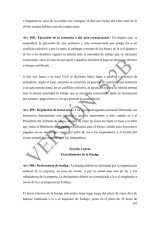 197
e imputarla al valor de su crédito sin consignar el diez por ciento del valor total de la
oferta, aunque hubiere tercería coadyuvante.
Art. 498.- Ejecución de la sentencia o del acta transaccional.- En ningún caso se
suspenderá la ejecución de una sentencia o acta transaccional que ponga fin a un
conflicto colectivo; y por lo tanto, el embargo y remate de los bienes de la o el deudor o
de las o los deudores seguirá su trámite ante la autoridad de trabajo que se encuentre
conociendo, salvo el caso en que aquél o aquellos efectúen el pago en dinero en efectivo
o cheque certificado.
Si por una Jueza o un Juez Civil se declarare haber lugar a quiebra o concurso de
acreedores, según el caso, mientras se encuentre en proceso de ejecución una sentencia
o un acta transaccional, en un conflicto colectivo, la ejecución seguirá su trámite normal
ante la misma autoridad de trabajo que se encuentra conociendo, hasta su terminación
por remate o pago efectivo, sin que proceda la acumulación.
Art. 499.- Regulación de honorarios.- Los vocales designados pactarán libremente sus
honorarios directamente con aquellos a quienes representan y sólo cuando la o el
Presidente del Tribunal de oficio, designe de entre las listas los fijará en base a la tabla
que emita el Ministerio de Relaciones Laborales para el efecto, siendo estos honorarios
pagados en un setenta por ciento por parte de las o los empleadores y el treinta por
ciento restante por parte de las y los trabajadores.
Sección Cuarta
Procedimiento de la Huelga
Art. 500.- Declaratoria de huelga.- La huelga deberá ser declarada por la organización
sindical de la empresa, en caso de existir, o por la mitad más uno de las y los
trabajadores de la empresa. La declaratoria deberá ser comunicada a la o el empleador a
través de la o el Inspector de Trabajo.
El inicio efectivo de la huelga sólo podrá tener lugar luego del plazo de cinco días de
haberse notificado a la o el Inspector de Trabajo, quien en el plazo de 24 horas de
 