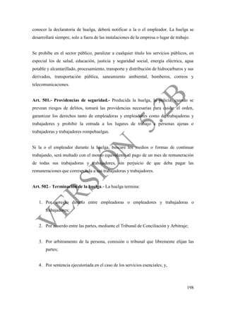 198
conocer la declaratoria de huelga, deberá notificar a la o el empleador. La huelga se
desarrollará siempre, solo a fuera de las instalaciones de la empresa o lugar de trabajo.
Se prohíbe en el sector público, paralizar a cualquier título los servicios públicos, en
especial los de salud, educación, justicia y seguridad social, energía eléctrica, agua
potable y alcantarillado, procesamiento, transporte y distribución de hidrocarburos y sus
derivados, transportación pública, saneamiento ambiental, bomberos, correos y
telecomunicaciones.
Art. 501.- Providencias de seguridad.- Producida la huelga, la policía, cuando se
prevean riesgos de delitos, tomará las providencias necesarias para cuidar el orden,
garantizar los derechos tanto de empleadoras y empleadores como de trabajadoras y
trabajadores y prohibir la entrada a los lugares de trabajo a personas ajenas o
trabajadoras y trabajadores rompehuelgas.
Si la o el empleador durante la huelga, buscare los medios o formas de continuar
trabajando, será multado con el monto equivalente al pago de un mes de remuneración
de todas sus trabajadoras y trabajadores, sin perjuicio de que deba pagar las
remuneraciones que corresponda a sus trabajadoras y trabajadores.
Art. 502.- Terminación de la huelga.- La huelga termina:
1. Por arreglo directo entre empleadoras o empleadores y trabajadoras o
trabajadores;
2. Por acuerdo entre las partes, mediante el Tribunal de Conciliación y Arbitraje;
3. Por arbitramento de la persona, comisión o tribunal que libremente elijan las
partes;
4. Por sentencia ejecutoriada en el caso de los servicios esenciales; y,
 