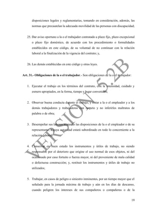19
disposiciones legales y reglamentarias, tomando en consideración, además, las
normas que precautelan la adecuada movilidad de las personas con discapacidad;
25. Dar aviso oportuno a la o el trabajador contratado a plazo fijo, plazo excepcional
o plazo fijo doméstico, de acuerdo con los procedimiento o formalidades
establecidos en este código, de su voluntad de no continuar con la relación
laboral a la finalización de la vigencia del contrato; y,
26. Las demás establecidas en este código y otras leyes.
Art. 31.- Obligaciones de la o el trabajador.- Son obligaciones de la o el trabajador:
1. Ejecutar el trabajo en los términos del contrato, con la intensidad, cuidado y
esmero apropiados, en la forma, tiempo y lugar convenidos;
2. Observar buena conducta durante el trabajo, y tratar a la o el empleador y a los
demás trabajadores y trabajadoras con respeto y no inferirles maltratos de
palabra o de obra;
3. Desempeñar sus labores acatando las disposiciones de la o el empleador o de su
representante, a cuya autoridad estará subordinado en todo lo concerniente a la
relación laboral;
4. Conservar en buen estado los instrumentos y útiles de trabajo, no siendo
responsable por el deterioro que origine el uso normal de esos objetos, ni del
ocasionado por caso fortuito o fuerza mayor, ni del proveniente de mala calidad
o defectuosa construcción; y, restituir los instrumentos y útiles de trabajo no
utilizados;
5. Trabajar, en casos de peligro o siniestro inminentes, por un tiempo mayor que el
señalado para la jornada máxima de trabajo y aún en los días de descanso,
cuando peligren los intereses de sus compañeros o compañeras o de la
 