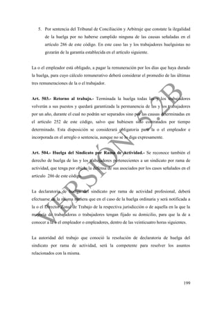 199
5. Por sentencia del Tribunal de Conciliación y Arbitraje que constate la ilegalidad
de la huelga por no haberse cumplido ninguna de las causas señaladas en el
artículo 286 de este código. En este caso las y los trabajadores huelguistas no
gozarán de la garantía establecida en el artículo siguiente.
La o el empleador está obligado, a pagar la remuneración por los días que haya durado
la huelga, para cuyo cálculo remunerativo deberá considerar el promedio de las últimas
tres remuneraciones de la o el trabajador.
Art. 503.- Retorno al trabajo.- Terminada la huelga todas las y los trabajadores
volverán a sus puestos y quedará garantizada la permanencia de las y los trabajadores
por un año, durante el cual no podrán ser separados sino por las causas determinadas en
el artículo 252 de este código, salvo que hubiesen sido contratados por tiempo
determinado. Esta disposición se considerará obligatoria para la o el empleador e
incorporada en el arreglo o sentencia, aunque no se lo diga expresamente.
Art. 504.- Huelga del Sindicato por Rama de Actividad.- Se reconoce también el
derecho de huelga de las y los trabajadores pertenecientes a un sindicato por rama de
actividad, que tenga por objeto la defensa de sus asociados por los casos señalados en el
artículo 286 de este código.
La declaratoria de huelga del sindicato por rama de actividad profesional, deberá
efectuarse de la misma manera que en el caso de la huelga ordinaria y será notificada a
la o el Director Zonal de Trabajo de la respectiva jurisdicción o de aquella en la que la
mayoría de trabajadoras o trabajadores tengan fijado su domicilio, para que la de a
conocer a la o el empleador o empleadores, dentro de las veinticuatro horas siguientes.
La autoridad del trabajo que conoció la resolución de declaratoria de huelga del
sindicato por rama de actividad, será la competente para resolver los asuntos
relacionados con la misma.
 