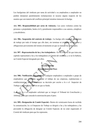 200
Los huelguistas del sindicato por rama de actividad o su empleadora o empleador no
podrán interponer paralelamente reclamaciones ni recurso alguno respecto de los
asuntos que son materia del conflicto principal mientras transcurre la huelga.
Art. 505.- Responsabilidad por actos de violencia.- Los actos violentos contra las
personas o propiedades, harán civil y penalmente responsables a sus autores, cómplices
y encubridores.
Art. 506.- Suspensión del contrato de trabajo.- La huelga sólo suspende el contrato
de trabajo por todo el tiempo que ella dure, sin terminar ni extinguir los derechos y
obligaciones provenientes del mismo al momento en que se reanude las actividades.
Art. 507.- Representación de las y los trabajadores.- En los trámites de que trata este
capítulo representará a las y los trabajadores el Comité del sindicato, y si no lo hubiere,
un Comité Especial designado por ellos.
Sección Quinta
Procedimiento del Paro
Art. 508.- Notificación para el paro.- Cualquier empleadora o empleador o grupo de
empleadores que pretendan suspender el trabajo de sus empresas, explotaciones o
establecimientos, deberá comunicar su decisión por escrito a la o el Inspector de
Trabajo y expresar los motivos en que se funda.
A su vez, la o el empleador solicitará que se integre el Tribunal de Conciliación y
Arbitraje, para que conceda la autorización para el paro.
Art. 509.- Designación de Comité Especial.- Dentro de veinticuatro horas de recibida
la comunicación, la o el Inspector de Trabajo se dirigirá a las y los trabajadores y les
prevendrá la obligación de designar un Comité Especial, de no estar organizado el
Comité del sindicato para que les represente.
 