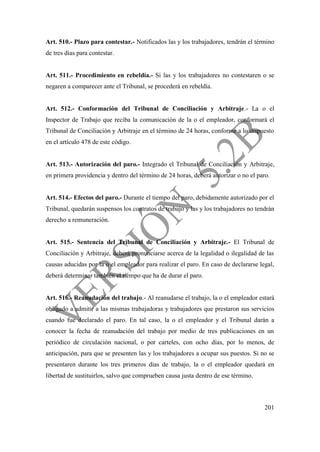 201
Art. 510.- Plazo para contestar.- Notificados las y los trabajadores, tendrán el término
de tres días para contestar.
Art. 511.- Procedimiento en rebeldía.- Si las y los trabajadores no contestaren o se
negaren a comparecer ante el Tribunal, se procederá en rebeldía.
Art. 512.- Conformación del Tribunal de Conciliación y Arbitraje.- La o el
Inspector de Trabajo que reciba la comunicación de la o el empleador, conformará el
Tribunal de Conciliación y Arbitraje en el término de 24 horas, conforme a lo dispuesto
en el artículo 478 de este código.
Art. 513.- Autorización del paro.- Integrado el Tribunal de Conciliación y Arbitraje,
en primera providencia y dentro del término de 24 horas, deberá autorizar o no el paro.
Art. 514.- Efectos del paro.- Durante el tiempo del paro, debidamente autorizado por el
Tribunal, quedarán suspensos los contratos de trabajo y las y los trabajadores no tendrán
derecho a remuneración.
Art. 515.- Sentencia del Tribunal de Conciliación y Arbitraje.- El Tribunal de
Conciliación y Arbitraje, deberá pronunciarse acerca de la legalidad o ilegalidad de las
causas aducidas por la o el empleador para realizar el paro. En caso de declararse legal,
deberá determinar también el tiempo que ha de durar el paro.
Art. 516.- Reanudación del trabajo.- Al reanudarse el trabajo, la o el empleador estará
obligado a admitir a las mismas trabajadoras y trabajadores que prestaron sus servicios
cuando fue declarado el paro. En tal caso, la o el empleador y el Tribunal darán a
conocer la fecha de reanudación del trabajo por medio de tres publicaciones en un
periódico de circulación nacional, o por carteles, con ocho días, por lo menos, de
anticipación, para que se presenten las y los trabajadores a ocupar sus puestos. Si no se
presentaren durante los tres primeros días de trabajo, la o el empleador quedará en
libertad de sustituirlos, salvo que comprueben causa justa dentro de ese término.
 