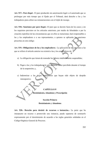 202
Art. 517.- Paro ilegal.- El paro producido sin autorización legal o el autorizado que se
prolongue por más tiempo que el fijado por el Tribunal, dará derecho a las y los
trabajadores para cobrar sus remuneraciones con el triple de recargo.
Art. 518.- Sanciones por paro ilegal.- El paro que se decrete fuera de los casos y sin
los requisitos previstos en los artículos anteriores, por medio de falsedades o por la
creación exprofeso de las circunstancias que en ellos se mencionan, hará responsables a
las y los empleadores o a sus representantes, a quienes se aplicarán las sanciones
prescritas en este código.
Art. 519.- Obligaciones de las y los empleadores.- La aplicación de las sanciones a las
que se refiere el artículo anterior no eximirá a las y los empleadores de:
a) La obligación que tienen de reanudar las labores indebidamente suspendidas;
b) Pagar a las y los trabajadores lo que debieron haber percibido durante el tiempo
de la suspensión; y,
c) Indemnizar a las y los trabajadores que hayan sido objeto de despido
intempestivo.
CAPÍTULO IV
Desistimiento, Abandono y Prescripción
Sección Primera
Desistimiento y Abandono
Art. 520.- Derecho para desistir de recursos o instancias.- La parte que ha
interpuesto un recurso o promovido una instancia, puede separarse de sostenerlo
expresamente por el desistimiento de acuerdo a las reglas generales señaladas en el
Código Orgánico General de Procesos.
 
