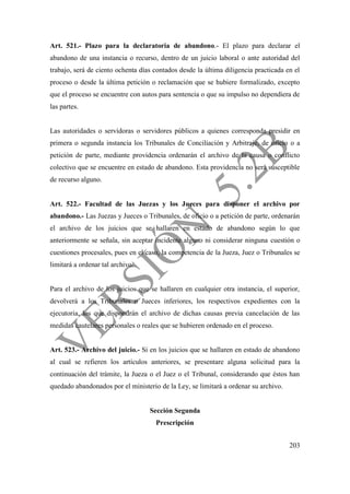 203
Art. 521.- Plazo para la declaratoria de abandono.- El plazo para declarar el
abandono de una instancia o recurso, dentro de un juicio laboral o ante autoridad del
trabajo, será de ciento ochenta días contados desde la última diligencia practicada en el
proceso o desde la última petición o reclamación que se hubiere formalizado, excepto
que el proceso se encuentre con autos para sentencia o que su impulso no dependiera de
las partes.
Las autoridades o servidoras o servidores públicos a quienes corresponda presidir en
primera o segunda instancia los Tribunales de Conciliación y Arbitraje, de oficio o a
petición de parte, mediante providencia ordenarán el archivo de la causa o conflicto
colectivo que se encuentre en estado de abandono. Esta providencia no será susceptible
de recurso alguno.
Art. 522.- Facultad de las Juezas y los Jueces para disponer el archivo por
abandono.- Las Juezas y Jueces o Tribunales, de oficio o a petición de parte, ordenarán
el archivo de los juicios que se hallaren en estado de abandono según lo que
anteriormente se señala, sin aceptar incidente alguno ni considerar ninguna cuestión o
cuestiones procesales, pues en el caso, la competencia de la Jueza, Juez o Tribunales se
limitará a ordenar tal archivo.
Para el archivo de los juicios que se hallaren en cualquier otra instancia, el superior,
devolverá a los Tribunales o Jueces inferiores, los respectivos expedientes con la
ejecutoria, los que dispondrán el archivo de dichas causas previa cancelación de las
medidas cautelares personales o reales que se hubieren ordenado en el proceso.
Art. 523.- Archivo del juicio.- Si en los juicios que se hallaren en estado de abandono
al cual se refieren los artículos anteriores, se presentare alguna solicitud para la
continuación del trámite, la Jueza o el Juez o el Tribunal, considerando que éstos han
quedado abandonados por el ministerio de la Ley, se limitará a ordenar su archivo.
Sección Segunda
Prescripción
 