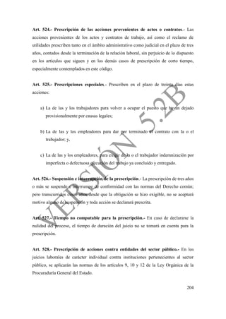 204
Art. 524.- Prescripción de las acciones provenientes de actos o contratos.- Las
acciones provenientes de los actos y contratos de trabajo, así como el reclamo de
utilidades prescriben tanto en el ámbito administrativo como judicial en el plazo de tres
años, contados desde la terminación de la relación laboral, sin perjuicio de lo dispuesto
en los artículos que siguen y en los demás casos de prescripción de corto tiempo,
especialmente contemplados en este código.
Art. 525.- Prescripciones especiales.- Prescriben en el plazo de treinta días estas
acciones:
a) La de las y los trabajadores para volver a ocupar el puesto que hayan dejado
provisionalmente por causas legales;
b) La de las y los empleadores para dar por terminado el contrato con la o el
trabajador; y,
c) La de las y los empleadores, para exigir de la o el trabajador indemnización por
imperfecta o defectuosa ejecución del trabajo ya concluido y entregado.
Art. 526.- Suspensión e interrupción de la prescripción.- La prescripción de tres años
o más se suspende e interrumpe de conformidad con las normas del Derecho común;
pero transcurridos cinco años desde que la obligación se hizo exigible, no se aceptará
motivo alguno de suspensión y toda acción se declarará prescrita.
Art. 527.- Tiempo no computable para la prescripción.- En caso de declararse la
nulidad del proceso, el tiempo de duración del juicio no se tomará en cuenta para la
prescripción.
Art. 528.- Prescripción de acciones contra entidades del sector público.- En los
juicios laborales de carácter individual contra instituciones pertenecientes al sector
público, se aplicarán las normas de los artículos 9, 10 y 12 de la Ley Orgánica de la
Procuraduría General del Estado.
 