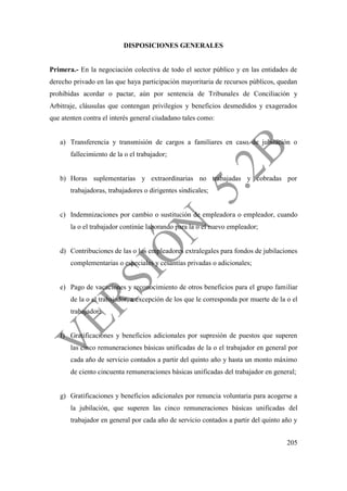 205
DISPOSICIONES GENERALES
Primera.- En la negociación colectiva de todo el sector público y en las entidades de
derecho privado en las que haya participación mayoritaria de recursos públicos, quedan
prohibidas acordar o pactar, aún por sentencia de Tribunales de Conciliación y
Arbitraje, cláusulas que contengan privilegios y beneficios desmedidos y exagerados
que atenten contra el interés general ciudadano tales como:
a) Transferencia y transmisión de cargos a familiares en caso de jubilación o
fallecimiento de la o el trabajador;
b) Horas suplementarias y extraordinarias no trabajadas y cobradas por
trabajadoras, trabajadores o dirigentes sindicales;
c) Indemnizaciones por cambio o sustitución de empleadora o empleador, cuando
la o el trabajador continúe laborando para la o el nuevo empleador;
d) Contribuciones de las o los empleadores extralegales para fondos de jubilaciones
complementarias o especiales y cesantías privadas o adicionales;
e) Pago de vacaciones y reconocimiento de otros beneficios para el grupo familiar
de la o el trabajador, a excepción de los que le corresponda por muerte de la o el
trabajador;
f) Gratificaciones y beneficios adicionales por supresión de puestos que superen
las cinco remuneraciones básicas unificadas de la o el trabajador en general por
cada año de servicio contados a partir del quinto año y hasta un monto máximo
de ciento cincuenta remuneraciones básicas unificadas del trabajador en general;
g) Gratificaciones y beneficios adicionales por renuncia voluntaria para acogerse a
la jubilación, que superen las cinco remuneraciones básicas unificadas del
trabajador en general por cada año de servicio contados a partir del quinto año y
 