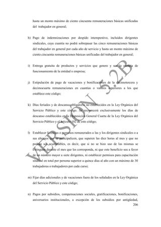 206
hasta un monto máximo de ciento cincuenta remuneraciones básicas unificadas
del trabajador en general;
h) Pago de indemnizaciones por despido intempestivo, incluidos dirigentes
sindicales, cuya cuantía no podrá sobrepasar las cinco remuneraciones básicas
del trabajador en general por cada año de servicio y hasta un monto máximo de
ciento cincuenta remuneraciones básicas unificadas del trabajador en general;
i) Entrega gratuita de productos y servicios que genere y sea la esencia de
funcionamiento de la entidad o empresa;
j) Estipulación de pago de vacaciones y bonificaciones de la decimotercera y
decimocuarta remuneraciones en cuantías o valores superiores a los que
establece este código;
k) Días feriados y de descanso obligatorio no establecidos en la Ley Orgánica del
Servicio Público y este código. Se reconocerá exclusivamente los días de
descanso establecidos en la Disposición General Cuarta de la Ley Orgánica del
Servicio Público y el artículo 102 de este código;
l) Establecer licencias o permisos remunerados a las y los dirigentes sindicales o a
sus alternos que se principalicen, que superen las diez horas al mes y que no
podrán ser acumulables, es decir, que si no se hizo uso de las mismas se
extinguen durante el mes que les corresponda, ni que este beneficio sea a favor
de un número mayor a siete dirigentes, ni establecer permisos para capacitación
sindical en total por persona superior a quince días al año con un máximo de 30
trabajadoras o trabajadores por cada curso;
m) Fijar días adicionales y de vacaciones fuera de los señalados en la Ley Orgánica
del Servicio Público y este código;
n) Pagos por subsidios, compensaciones sociales, gratificaciones, bonificaciones,
aniversarios institucionales, a excepción de los subsidios por antigüedad,
 