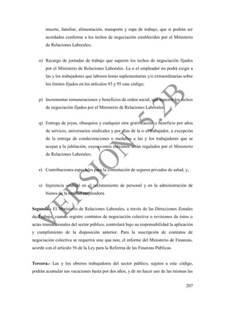207
muerte, familiar, alimentación, transporte y ropa de trabajo, que si podrán ser
acordados conforme a los techos de negociación establecidos por el Ministerio
de Relaciones Laborales;
o) Recargo de jornadas de trabajo que superen los techos de negociación fijados
por el Ministerio de Relaciones Laborales. La o el empleador no podrá exigir a
las y los trabajadores que laboren horas suplementarias y/o extraordinarias sobre
los límites fijados en los artículos 93 y 95 este código;
p) Incrementar remuneraciones y beneficios de orden social, que superen los techos
de negociación fijados por el Ministerio de Relaciones Laborales;
q) Entrega de joyas, obsequios y cualquier otra gratificación o beneficio por años
de servicio, aniversarios sindicales y por días de la o el trabajador, a excepción
de la entrega de condecoraciones o medallas a las y los trabajadores que se
acojan a la jubilación, cuyos costos máximos serán regulados por el Ministerio
de Relaciones Laborales;
r) Contribuciones especiales para la contratación de seguros privados de salud; y,
s) Injerencia sindical en el reclutamiento de personal y en la administración de
bienes de la entidad empleadora.
Segunda.- El Ministerio de Relaciones Laborales, a través de las Direcciones Zonales
de Trabajo, cuando registre contratos de negociación colectiva o revisiones de éstos o
actas transaccionales del sector público, controlará bajo su responsabilidad la aplicación
y cumplimiento de la disposición anterior. Para la suscripción de contratos de
negociación colectiva se requerirá sine qua non, el informe del Ministerio de Finanzas,
acorde con el artículo 56 de la Ley para la Reforma de las Finanzas Públicas.
Tercera.- Las y los obreros trabajadores del sector público, sujetos a este código,
podrán acumular sus vacaciones hasta por dos años, y de no hacer uso de las mismas las
 