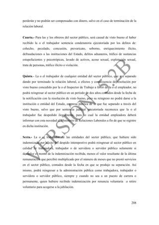 208
perderán y no podrán ser compensadas con dinero, salvo en el caso de terminación de la
relación laboral.
Cuarta.- Para las y los obreros del sector público, será causal de visto bueno el haber
recibido la o el trabajador sentencia condenatoria ejecutoriada por los delitos de:
cohecho, peculado, concusión, prevaricato, soborno, enriquecimiento ilícito,
defraudaciones a las instituciones del Estado, delitos aduaneros, tráfico de sustancias
estupefacientes y psicotrópicas, lavado de activos, acoso sexual, explotación sexual,
trata de personas, tráfico ilícito o violación.
Quinta.- La o el trabajador de cualquier entidad del sector público, que sea separado
dando por terminado la relación laboral, a efectos y consecuencia de resolución por
visto bueno concedido por la o el Inspector de Trabajo a favor de la o el empleador, no
podrá reingresar al sector público en un período de dos años contados desde la fecha de
la notificación con la resolución de visto bueno, pero su reingreso no podrá darse a la
institución o entidad del Estado, empresa pública de la que fue separado a través del
visto bueno, salvo que por sentencia judicial ejecutoriada reconozca que la o el
trabajador fue despedido ilegalmente, para lo cual la entidad empleadora deberá
informar con esta novedad al Ministerio de Relaciones Laborales a fin de que se registre
en dicha institución.
Sexta.- La o el trabajador de las entidades del sector público, que hubiere sido
indemnizado por efecto del despido intempestivo podrá reingresar al sector público en
calidad de trabajadora, trabajador o de servidora o servidor público solamente si
devuelve el monto de la indemnización recibida, menos el valor resultante de la última
remuneración que percibió multiplicado por el número de meses que no prestó servicios
en el sector público, contados desde la fecha en que se produjo su separación. Así
mismo, podrá reingresar a la administración pública como trabajadora, trabajador o
servidora o servidor público, siempre y cuando no sea a un puesto de carrera o
permanente, quien hubiere recibido indemnización por renuncia voluntaria o retiro
voluntario para acogerse a la jubilación.
 