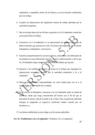20
empleadora o empleador, dentro de los límites y con los derechos establecidos
por este código;
6. Cumplir las disposiciones del reglamento interno de trabajo aprobado por la
autoridad competente;
7. Dar aviso hasta dentro de las 48 horas siguientes a la o el empleador cuando por
causa justa faltare al trabajo;
8. Comunicar a la o el empleador o a su representante los peligros inminentes de
daños materiales que amenacen la vida o los bienes del empleador, de los demás
trabajadores o trabajadoras, o de terceros;
9. Guardar escrupulosamente los secretos técnicos, comerciales o de fabricación de
los productos a cuya elaboración concurra, directa o indirectamente, o de los que
la o el trabajador tenga conocimiento por razón del trabajo que ejecuta;
10. Sujetarse a las medidas preventivas de riesgo en el trabajo que impongan las
disposiciones normativas dictadas por la autoridad competente y la o el
empleador;
11. Observar puntualidad y responsabilidad, así como lealtad para con la o el
empleador en el desempeño de su trabajo;
12. En el caso de la trabajadora, comunicar a la o el empleador sobre su estado de
embarazo, desde que tenga conocimiento del mismo con el fin de que se
precautele la salud y vida de la madre y de su hija o hijo en gestación, debiendo
entregar al empleador el respectivo certificado médico emitido por un
facultativo; y,
13. Las demás establecidas en este código o en las normas aplicables.
Art. 32.- Prohibiciones a la o el empleador.- Prohíbese a la o el empleador:
 