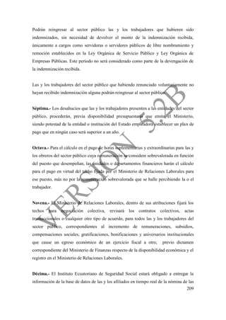 209
Podrán reingresar al sector público las y los trabajadores que hubieren sido
indemnizados, sin necesidad de devolver el monto de la indemnización recibida,
únicamente a cargos como servidoras o servidores públicos de libre nombramiento y
remoción establecidos en la Ley Orgánica de Servicio Público y Ley Orgánica de
Empresas Públicas. Este período no será considerado como parte de la devengación de
la indemnización recibida.
Las y los trabajadores del sector público que habiendo renunciado voluntariamente no
hayan recibido indemnización alguna podrán reingresar al sector público.
Séptima.- Los desahucios que las y los trabajadores presenten a las entidades del sector
público, procederán, previa disponibilidad presupuestaria que emita el Ministerio,
siendo potestad de la entidad o institución del Estado empleadora establecer un plan de
pago que en ningún caso será superior a un año.
Octava.- Para el cálculo en el pago de horas suplementarias y extraordinarias para las y
los obreros del sector público cuya remuneración se considere sobrevalorada en función
del puesto que desempeñan, las unidades o departamentos financieros harán el cálculo
para el pago en virtud del techo fijada por el Ministerio de Relaciones Laborales para
ese puesto, más no por la remuneración sobrevalorada que se halle percibiendo la o el
trabajador.
Novena.- El Ministerio de Relaciones Laborales, dentro de sus atribuciones fijará los
techos para negociación colectiva, revisará los contratos colectivos, actas
transaccionales o cualquier otro tipo de acuerdo, para todos las y los trabajadores del
sector público, correspondientes al incremento de remuneraciones, subsidios,
compensaciones sociales, gratificaciones, bonificaciones y aniversarios institucionales
que cause un egreso económico de un ejercicio fiscal a otro, previo dictamen
correspondiente del Ministerio de Finanzas respecto de la disponibilidad económica y el
registro en el Ministerio de Relaciones Laborales.
Décima.- El Instituto Ecuatoriano de Seguridad Social estará obligado a entregar la
información de la base de datos de las y los afiliados en tiempo real de la nómina de las
 