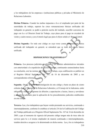 210
y los trabajadores de las empresas e instituciones públicas y privadas al Ministerio de
Relaciones Laborales.
Décima Primera.- Cuando las multas impuestas a la o el empleador por parte de las
autoridades de trabajo, superen las cinco remuneraciones básicas unificadas del
trabajador en general, se podrá a petición escrita del multado, suscribir convenios de
pago con la o el Director Zonal de Trabajo, cuyo plazo para el pago no excederá de
veinte y cuatro meses y con el interés legal que para el efecto señale el Banco Central.
Décima Segunda.- En todo este código en cuyo texto conste remuneración básica
unificada del trabajador en general, se entenderá que se trata del salario básico
unificado.
DISPOSICIONES TRANSITORIAS
Primera.- Los procesos judiciales pendientes y los trámites administrativos iniciados
con anterioridad a la expedición del presente código, continuarán sustanciándose hasta
su conclusión, con las normas del Código del Trabajo, cuya codificación se publicó en
el Registro Oficial Suplemento No. 167, de 16 de diciembre de 2005 y sus
correspondientes reformas.
Segunda.- Desde la fecha de promulgación de este código y hasta un plazo de ciento
ochenta días, el Ministerio de Relaciones Laborales y el Consejo de la Judicatura, están
obligados a realizar programas de difusión y capacitación a Juezas, Jueces y servidoras
y servidores judiciales para la aplicación de los procedimientos judiciales establecidos
en este código.
Tercera.- Las y los trabajadores que hayan venido prestando sus servicios, continuada o
interrumpidamente, conforme lo establece el artículo 216 de la Codificación del Código
del Trabajo publicado en el Registro Oficial Suplemento No. 167 de 16 de diciembre de
2005 y que al momento de vigencia del presente código tengan más de trece años de
servicio para la o el mismo empleador de manera continuada o interrumpidamente,
tendrán derecho a acogerse a lo determinado en dicha norma. Las y los ex trabajadores
 