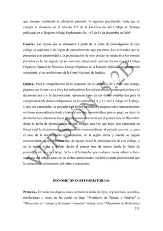 211
que vinieren recibiendo la jubilación patronal lo seguirán percibiendo, hasta que se
cumpla lo dispuesto en el artículo 217 de la Codificación del Código de Trabajo
publicado en el Registro Oficial Suplemento No. 167 de 16 de diciembre de 2005.
Cuarta.- Las causas que se demanden a partir de la fecha de promulgación de este
código se sujetarán a las reglas de procedimiento aquí previstas. Las demandas que se
presenten con anterioridad a la promulgación de este código se sujetarán a las normas
previstas en la ley vigente en su momento, observando además las normas del Código
Orgánico General de Procesos, Código Orgánico de la Función Judicial, reglamentación
secundaria, y las resoluciones de la Corte Nacional de Justicia.
Quinta.- Para el cumplimiento de lo dispuesto en los artículos 49 y 51de este código,
páguese por última vez a las y los trabajadores los valores anuales correspondientes a la
decimotercera y a la decimocuarta remuneraciones en las fechas establecidas para el
cumplimiento de dichas obligaciones en los artículos 111 y 113 del Código del Trabajo,
y una vez canceladas, se procederá de forma inmediata a pagarse estas remuneraciones
en forma mensualizada desde el primer mes que se contabiliza para su pago; es decir, la
decimotercera remuneración se pagará mensualmente desde el primer mes de Diciembre
desde la fecha de promulgación de este código, una vez que haya sido cancelada en
forma total la decimotercera remuneración correspondiente al período anterior; y, para
el caso de la decimocuarta remuneración, en la región sierra y oriente se pagará
mensualmente desde el primer mes de agosto desde la promulgación de este código, y
en la región costa e insular desde el primer mes de marzo desde la fecha de
promulgación de este código. Si la o el trabajador por cualquier causa saliere o fuere
separado del trabajo antes de las fechas mencionadas, recibirá la parte proporcional que
le corresponda al momento del retiro o separación.
DISPOSICIONES REFORMATORIAS:
Primera.- En todas las disposiciones normativas tanto en leyes, reglamentos, acuerdos,
resoluciones y otras, en las cuales se diga: “Ministerio de Trabajo y Empleo” o
“Ministerio de Trabajo y Recursos Humanos” deberá decir “Ministerio de Relaciones
 