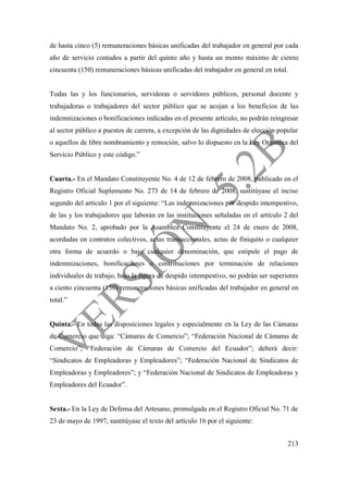 213
de hasta cinco (5) remuneraciones básicas unificadas del trabajador en general por cada
año de servicio contados a partir del quinto año y hasta un monto máximo de ciento
cincuenta (150) remuneraciones básicas unificadas del trabajador en general en total.
Todas las y los funcionarios, servidoras o servidores públicos, personal docente y
trabajadoras o trabajadores del sector público que se acojan a los beneficios de las
indemnizaciones o bonificaciones indicadas en el presente artículo, no podrán reingresar
al sector público a puestos de carrera, a excepción de las dignidades de elección popular
o aquellos de libre nombramiento y remoción, salvo lo dispuesto en la Ley Orgánica del
Servicio Público y este código.”
Cuarta.- En el Mandato Constituyente No. 4 de 12 de febrero de 2008, publicado en el
Registro Oficial Suplemento No. 273 de 14 de febrero de 2008, sustitúyase el inciso
segundo del artículo 1 por el siguiente: “Las indemnizaciones por despido intempestivo,
de las y los trabajadores que laboran en las instituciones señaladas en el artículo 2 del
Mandato No. 2, aprobado por la Asamblea Constituyente el 24 de enero de 2008,
acordadas en contratos colectivos, actas transaccionales, actas de finiquito o cualquier
otra forma de acuerdo o bajo cualquier denominación, que estipule el pago de
indemnizaciones, bonificaciones o contribuciones por terminación de relaciones
individuales de trabajo, bajo la figura de despido intempestivo, no podrán ser superiores
a ciento cincuenta (150) remuneraciones básicas unificadas del trabajador en general en
total.”
Quinta.- En todas las disposiciones legales y especialmente en la Ley de las Cámaras
de Comercio que diga: “Cámaras de Comercio”; “Federación Nacional de Cámaras de
Comercio”; “Federación de Cámaras de Comercio del Ecuador”; deberá decir:
“Sindicatos de Empleadoras y Empleadores”; “Federación Nacional de Sindicatos de
Empleadoras y Empleadores”; y “Federación Nacional de Sindicatos de Empleadoras y
Empleadores del Ecuador”.
Sexta.- En la Ley de Defensa del Artesano, promulgada en el Registro Oficial No. 71 de
23 de mayo de 1997, sustitúyase el texto del artículo 16 por el siguiente:
 