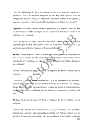 214
“Art. 16.- Obligación de las y los artesanos frente a sus operarias, operarios y
aprendices.- Las y los artesanos amparados por esta Ley están sujetos a todas las
obligaciones impuestas a las y los empleadores en general respecto de sus operarias,
operarios y aprendices establecidas en el Código Orgánico de Relaciones Laborales”.
Séptima.- En la Ley de Fomento Artesanal, promulgada en el Registro Oficial No. 446
de 29 de mayo de 1986, sustitúyase en las Disposiciones Generales el texto en el
artículo 25 por el siguiente:
“Art. 25.- Sujeción al Código Orgánico de Relaciones Laborales.- Las y los artesanos
amparados por esta Ley están sujetos a todas las obligaciones impuestas a las y los
empleadores por el Código Orgánico de Relaciones Laborales”.
Octava.- En el Código de la Niñez y Adolescencia, promulgada en el Registro Oficial
No. 737 del 3 de enero de 2003 con sus respectivas reformas y modificatorias, en los
artículos 82 y 91 sustitúyase las palabras “servicio doméstico” por “trabajo doméstico
sin residencia”.
Novena.- Sustitúyase el artículo 97 de la Ley Orgánica del Servicio Público, por el
siguiente:
“Artículo 97.- Décima tercera remuneración.- Las y los servidores de las entidades,
instituciones, organismos o personas jurídicas señaladas en el Artículo 3 de esta Ley,
tienen derecho a percibir mensualmente por concepto de décima tercera remuneración
un valor equivalente a la doceava parte del total de la remuneración percibida en el
mes”.
Décima.- Sustitúyase el artículo 98 de la Ley Orgánica del Servicio Público, por el
siguiente:
“Artículo 98.- Décima cuarta remuneración.- Las y los servidores de las entidades,
instituciones, organismos o personas jurídicas señaladas en el Artículo 3 de esta Ley, sin
perjuicio de todas las remuneraciones a las que actualmente tienen derecho, percibirán
 