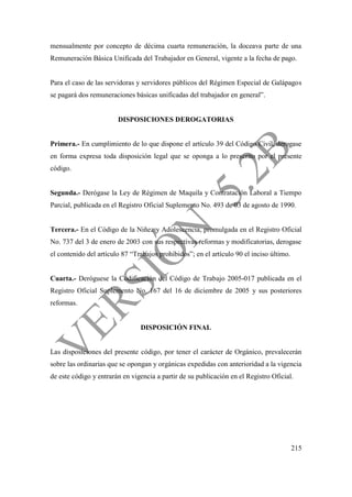 215
mensualmente por concepto de décima cuarta remuneración, la doceava parte de una
Remuneración Básica Unificada del Trabajador en General, vigente a la fecha de pago.
Para el caso de las servidoras y servidores públicos del Régimen Especial de Galápagos
se pagará dos remuneraciones básicas unificadas del trabajador en general”.
DISPOSICIONES DEROGATORIAS
Primera.- En cumplimiento de lo que dispone el artículo 39 del Código Civil, derogase
en forma expresa toda disposición legal que se oponga a lo prescrito por el presente
código.
Segunda.- Derógase la Ley de Régimen de Maquila y Contratación Laboral a Tiempo
Parcial, publicada en el Registro Oficial Suplemento No. 493 de 03 de agosto de 1990.
Tercera.- En el Código de la Niñez y Adolescencia, promulgada en el Registro Oficial
No. 737 del 3 de enero de 2003 con sus respectivas reformas y modificatorias, derogase
el contenido del artículo 87 “Trabajos prohibidos”; en el artículo 90 el inciso último.
Cuarta.- Deróguese la Codificación del Código de Trabajo 2005-017 publicada en el
Registro Oficial Suplemento No. 167 del 16 de diciembre de 2005 y sus posteriores
reformas.
DISPOSICIÓN FINAL
Las disposiciones del presente código, por tener el carácter de Orgánico, prevalecerán
sobre las ordinarias que se opongan y orgánicas expedidas con anterioridad a la vigencia
de este código y entrarán en vigencia a partir de su publicación en el Registro Oficial.
 