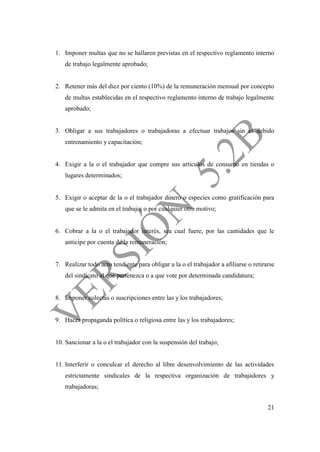 21
1. Imponer multas que no se hallaren previstas en el respectivo reglamento interno
de trabajo legalmente aprobado;
2. Retener más del diez por ciento (10%) de la remuneración mensual por concepto
de multas establecidas en el respectivo reglamento interno de trabajo legalmente
aprobado;
3. Obligar a sus trabajadores o trabajadoras a efectuar trabajos sin el debido
entrenamiento y capacitación;
4. Exigir a la o el trabajador que compre sus artículos de consumo en tiendas o
lugares determinados;
5. Exigir o aceptar de la o el trabajador dinero o especies como gratificación para
que se le admita en el trabajo, o por cualquier otro motivo;
6. Cobrar a la o el trabajador interés, sea cual fuere, por las cantidades que le
anticipe por cuenta de la remuneración;
7. Realizar todo acto tendiente para obligar a la o el trabajador a afiliarse o retirarse
del sindicato al que pertenezca o a que vote por determinada candidatura;
8. Imponer colectas o suscripciones entre las y los trabajadores;
9. Hacer propaganda política o religiosa entre las y los trabajadores;
10. Sancionar a la o el trabajador con la suspensión del trabajo;
11. Interferir o conculcar el derecho al libre desenvolvimiento de las actividades
estrictamente sindicales de la respectiva organización de trabajadores y
trabajadoras;
 
