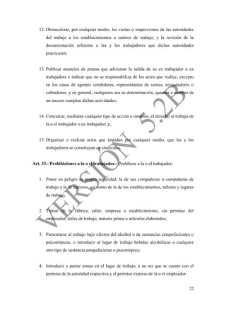 22
12. Obstaculizar, por cualquier medio, las visitas o inspecciones de las autoridades
del trabajo a los establecimientos o centros de trabajo, y la revisión de la
documentación referente a las y los trabajadores que dichas autoridades
practicaren;
13. Publicar anuncios de prensa que adviertan la salida de su ex trabajador o ex
trabajadora e indicar que no se responsabiliza de los actos que realice, excepto
en los casos de agentes vendedores, representantes de ventas, recaudadores o
cobradores, y en general, cualquiera sea su denominación, quienes a nombre de
un tercero cumplan dichas actividades;
14. Conculcar, mediante cualquier tipo de acción u omisión, el derecho al trabajo de
la o el trabajador o ex trabajador; y,
15. Organizar o realizar actos que impidan por cualquier medio, que las y los
trabajadores se constituyan en sindicatos.
Art. 33.- Prohibiciones a la o el trabajador.- Prohíbese a la o el trabajador:
1. Poner en peligro su propia seguridad, la de sus compañeros o compañeras de
trabajo o la de terceros, así como de la de los establecimientos, talleres y lugares
de trabajo;
2. Tomar de la fábrica, taller, empresa o establecimiento, sin permiso del
empleador, útiles de trabajo, materia prima o artículos elaborados;
3. Presentarse al trabajo bajo efectos del alcohol o de sustancias estupefacientes o
psicotrópicas; o introducir al lugar de trabajo bebidas alcohólicas o cualquier
otro tipo de sustancia estupefaciente o psicotrópica;
4. Introducir y portar armas en el lugar de trabajo, a no ser que se cuente con el
permiso de la autoridad respectiva y el permiso expreso de la o el empleador;
 
