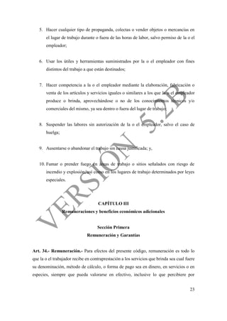 23
5. Hacer cualquier tipo de propaganda, colectas o vender objetos o mercancías en
el lugar de trabajo durante o fuera de las horas de labor, salvo permiso de la o el
empleador;
6. Usar los útiles y herramientas suministrados por la o el empleador con fines
distintos del trabajo a que están destinados;
7. Hacer competencia a la o el empleador mediante la elaboración, fabricación o
venta de los artículos y servicios iguales o similares a los que la o el empleador
produce o brinda, aprovechándose o no de los conocimientos técnicos y/o
comerciales del mismo, ya sea dentro o fuera del lugar de trabajo;
8. Suspender las labores sin autorización de la o el empleador, salvo el caso de
huelga;
9. Ausentarse o abandonar el trabajo sin causa justificada; y,
10. Fumar o prender fuego en áreas de trabajo o sitios señalados con riesgo de
incendio y explosión; así como en los lugares de trabajo determinados por leyes
especiales.
CAPÍTULO III
Remuneraciones y beneficios económicos adicionales
Sección Primera
Remuneración y Garantías
Art. 34.- Remuneración.- Para efectos del presente código, remuneración es todo lo
que la o el trabajador recibe en contraprestación a los servicios que brinda sea cual fuere
su denominación, método de cálculo, o forma de pago sea en dinero, en servicios o en
especies, siempre que pueda valorarse en efectivo, inclusive lo que percibiere por
 
