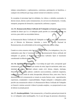 24
trabajos extraordinarios y suplementarios, comisiones, participación en beneficios, o
cualquier otra retribución que tenga carácter normal en la industria o servicio.
Se exceptúan el porcentaje legal de utilidades, los viáticos o subsidios ocasionales, la
décima tercera, décima cuarta remuneraciones, los servicios de alimentación, vivienda,
transporte, programas de formación y capacitación, uniformes y seguros.
Art. 35.- Remuneración Básica Unificada del Trabajador en General.- Es la mínima
cantidad de dinero que la o el trabajador puede percibir en contraprestación por sus
servicios, para cubrir sus necesidades básicas.
La Remuneración Básica Unificada del Trabajador en General será fijada anualmente
por el Ministro de Relaciones Laborales a través del Consejo Nacional de
Remuneraciones, de conformidad con las normas establecidas en este código.
Cuando no exista consenso entre los representantes de las y los trabajadores y las y los
empleadores para fijar el incremento anual de la remuneración básica unificada del
trabajador en general, el Ministro de Relaciones Laborales fijará el incremento
considerando la inflación proyectada.
Art. 36.- Igualdad de remuneración.- A un trabajo de igual valor, corresponde igual
remuneración, sin discriminación por razones de etnia, lugar de nacimiento, edad, sexo,
identidad de género, identidad cultural, estado civil, idioma, religión, ideología,
filiación política, pasado judicial, condición socio-económica, condición migratoria,
orientación sexual, estado de salud, discapacidad, diferencia física, entre otros. Para la
determinación de la remuneración se tomará en cuenta factores como especialización,
experiencia, complejidad o responsabilidades. Ningún trabajador o trabajadora podrá
percibir una remuneración inferior a la Remuneración Básica Unificada del Trabajador
en General o mínima sectorial si labora la jornada completa, o su proporcional en caso
de laborar en jornada parcial.
Art. 37.- Inembargabilidad.- Toda remuneración y el beneficio patronal previsional de
la o el trabajador serán inembargables. En el caso del pago de pensiones alimenticias
 