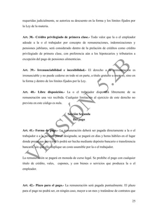 25
requeridas judicialmente, se autoriza su descuento en la forma y los límites fijados por
la Ley de la materia.
Art. 38.- Crédito privilegiado de primera clase.- Todo valor que la o el empleador
adeude a la o el trabajador por concepto de remuneraciones, indemnizaciones y
pensiones jubilares, será considerado dentro de la prelación de créditos como crédito
privilegiado de primera clase, con preferencia aún a los hipotecarios y tributarios a
excepción del pago de pensiones alimenticias.
Art. 39.- Irrenunciabilidad e incesibilidad.- El derecho a la remuneración es
irrenunciable y no puede cederse en todo ni en parte, a título gratuito u oneroso, sino en
la forma y dentro de los límites fijados por la Ley.
Art. 40.- Libre disposición.- La o el trabajador dispondrá libremente de su
remuneración una vez recibida. Cualquier limitación al ejercicio de este derecho no
prevista en este código es nula.
Sección Segunda
Del pago
Art. 41.- Forma de pago.- La remuneración deberá ser pagada directamente a la o el
trabajador o a la persona por él designada; se pagará en días y horas hábiles en el lugar
donde preste sus servicios, o podrá ser hecha mediante depósito bancario o transferencia
bancaria, sin que ello implique un costo asumible por la o el trabajador.
La remuneración se pagará en moneda de curso legal. Se prohíbe el pago con cualquier
título de crédito, vales, cupones, y con bienes o servicios que produzca la o el
empleador.
Art. 42.- Plazo para el pago.- La remuneración será pagada puntualmente. El plazo
para el pago no podrá ser, en ningún caso, mayor a un mes y tratándose de contratos que
 