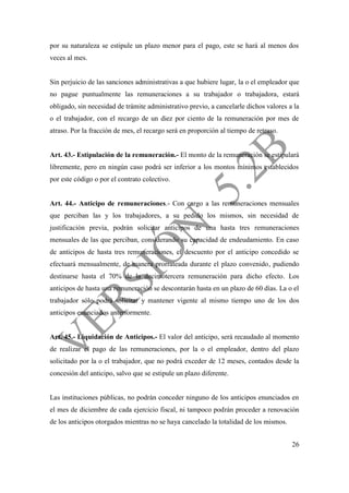 26
por su naturaleza se estipule un plazo menor para el pago, este se hará al menos dos
veces al mes.
Sin perjuicio de las sanciones administrativas a que hubiere lugar, la o el empleador que
no pague puntualmente las remuneraciones a su trabajador o trabajadora, estará
obligado, sin necesidad de trámite administrativo previo, a cancelarle dichos valores a la
o el trabajador, con el recargo de un diez por ciento de la remuneración por mes de
atraso. Por la fracción de mes, el recargo será en proporción al tiempo de retraso.
Art. 43.- Estipulación de la remuneración.- El monto de la remuneración se estipulará
libremente, pero en ningún caso podrá ser inferior a los montos mínimos establecidos
por este código o por el contrato colectivo.
Art. 44.- Anticipo de remuneraciones.- Con cargo a las remuneraciones mensuales
que perciban las y los trabajadores, a su pedido los mismos, sin necesidad de
justificación previa, podrán solicitar anticipos de una hasta tres remuneraciones
mensuales de las que perciban, considerando su capacidad de endeudamiento. En caso
de anticipos de hasta tres remuneraciones, el descuento por el anticipo concedido se
efectuará mensualmente, de manera prorrateada durante el plazo convenido, pudiendo
destinarse hasta el 70% de la decimotercera remuneración para dicho efecto. Los
anticipos de hasta una remuneración se descontarán hasta en un plazo de 60 días. La o el
trabajador sólo podrá solicitar y mantener vigente al mismo tiempo uno de los dos
anticipos enunciados anteriormente.
Art. 45.- Liquidación de Anticipos.- El valor del anticipo, será recaudado al momento
de realizar el pago de las remuneraciones, por la o el empleador, dentro del plazo
solicitado por la o el trabajador, que no podrá exceder de 12 meses, contados desde la
concesión del anticipo, salvo que se estipule un plazo diferente.
Las instituciones públicas, no podrán conceder ninguno de los anticipos enunciados en
el mes de diciembre de cada ejercicio fiscal, ni tampoco podrán proceder a renovación
de los anticipos otorgados mientras no se haya cancelado la totalidad de los mismos.
 