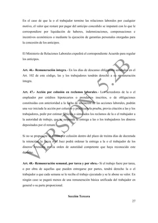 27
En el caso de que la o el trabajador termine las relaciones laborales por cualquier
motivo, el valor que restare por pagar del anticipo concedido se imputará con lo que le
correspondiere por liquidación de haberes, indemnizaciones, compensaciones e
incentivos económicos o mediante la ejecución de garantías personales otorgadas para
la concesión de los anticipos.
El Ministerio de Relaciones Laborales expedirá el correspondiente Acuerdo para regular
los anticipos.
Art. 46.- Remuneración íntegra.- En los días de descanso obligatorio señalados en el
Art. 102 de este código, las y los trabajadores tendrán derecho a su remuneración
íntegra.
Art. 47.- Acción por colusión en reclamos laborales.- Los acreedores de la o el
empleador por créditos hipotecarios o prendarios inscritos, o de obligaciones
constituidas con anterioridad a la fecha de iniciación de las acciones laborales, podrán
una vez iniciada la acción por colusión y practicada la prueba, previa citación a las y los
trabajadores, pedir por estimar ficticios o simulados los reclamos de la o el trabajador a
la autoridad de trabajo, que se suspenda la entrega a las o los trabajadores los dineros
depositados por el remate.
Si no se propusiere la acción por colusión dentro del plazo de treinta días de decretada
la retención, la Jueza o el Juez podrá ordenar la entrega a la o el trabajador de los
dineros retenidos previa orden de autoridad competente que haya reconocido este
derecho.
Art. 48.- Remuneración semanal, por tarea y por obra.- Si el trabajo fuere por tarea,
o por obra de aquellas que pueden entregarse por partes, tendrá derecho la o el
trabajador a que cada semana se le reciba el trabajo ejecutado y se le abone su valor. En
ningún caso se pagará menos de una remuneración básica unificada del trabajador en
general o su parte proporcional.
Sección Tercera
 