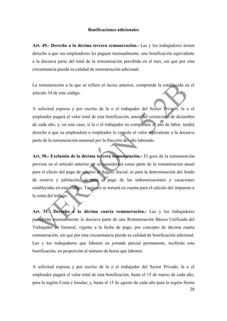 28
Bonificaciones adicionales
Art. 49.- Derecho a la décima tercera remuneración.- Las y los trabajadores tienen
derecho a que sus empleadores les paguen mensualmente, una bonificación equivalente
a la doceava parte del total de la remuneración percibida en el mes, sin que por esta
circunstancia pierda su calidad de remuneración adicional.
La remuneración a la que se refiere el inciso anterior, comprende la establecida en el
artículo 34 de este código.
A solicitud expresa y por escrito de la o el trabajador del Sector Privado, la o el
empleador pagará el valor total de esta bonificación, antes del veinticinco de diciembre
de cada año; y, en este caso, si la o el trabajador no completare el año de labor, tendrá
derecho a que su empleadora o empleador le cancele el valor equivalente a la doceava
parte de la remuneración mensual por la fracción del año laborado.
Art. 50.- Exclusión de la décima tercera remuneración.- El goce de la remuneración
prevista en el artículo anterior no se considerará como parte de la remuneración anual
para el efecto del pago de aportes al Seguro Social, ni para la determinación del fondo
de reserva y jubilación, ni para el pago de las indemnizaciones y vacaciones
establecidas en este código. Tampoco se tomará en cuenta para el cálculo del impuesto a
la renta del trabajo.
Art. 51.- Derecho a la décima cuarta remuneración.- Las y los trabajadores
percibirán mensualmente la doceava parte de una Remuneración Básica Unificada del
Trabajador en General, vigente a la fecha de pago, por concepto de décima cuarta
remuneración, sin que por esta circunstancia pierda su calidad de bonificación adicional.
Las y los trabajadores que laboren en jornada parcial permanente, recibirán esta
bonificación, en proporción al número de horas que laboren.
A solicitud expresa y por escrito de la o el trabajador del Sector Privado, la o el
empleador pagará el valor total de esta bonificación, hasta el 15 de marzo de cada año,
para la región Costa e Insular; y, hasta el 15 de agosto de cada año para la región Sierra
 