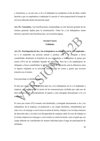 29
y Amazónica; y, en este caso, si la o el trabajador no completare el año de labor, tendrá
derecho a que su empleadora o empleador le cancele el valor proporcional al tiempo de
servicios laborado dentro del período anual.
Art. 52.- Garantías.- Las bonificaciones comprendidas en esta Sección gozarán de las
mismas garantías fijadas para la remuneración. Todas las y los trabajadores tienen
derecho a percibir estas bonificaciones, sin exclusión alguna.
Sección Cuarta
Utilidades
Art. 53.- Participación de las y los trabajadores en utilidades de la o el empleador.-
La o el empleador sea persona natural o jurídica, esté o no obligado a llevar
contabilidad, distribuirá en beneficio de sus trabajadoras o trabajadores el quince por
ciento (15%) de las utilidades líquidas de operación. Para las y los empleadores no
obligados a llevar contabilidad, la utilidad líquida de operación será la diferencia entre
el ingreso originado en la actividad económica y los costos y gastos que tuvieren
relación con el mismo.
Este porcentaje se distribuirá así:
El diez por ciento (10%) se dividirá para las y los trabajadores de la o el empleador o
empresa, sin consideración al monto de las remuneraciones recibidas por cada uno de
ellos durante el año correspondiente al reparto y será entregado directamente a la o el
trabajador.
El cinco por ciento (5%) restante será distribuido y entregado directamente a las y los
trabajadores de la empresa, en proporción a sus cargas familiares, entendiéndose por
estas a la o el cónyuge o conviviente en unión de hecho, trabajen o no, los hijos menores
de dieciocho años y los hijos con discapacidad de cualquier edad. En caso de trabajar en
la misma empresa los cónyuges o convivientes en unión de hecho, estos al igual que sus
cargas deberán ser considerados de manera individual para el pago de participación de
utilidades.
 