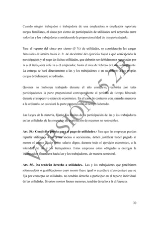 30
Cuando ningún trabajador o trabajadora de una empleadora o empleador reportare
cargas familiares, el cinco por ciento de participación de utilidades será repartido entre
todos las y los trabajadores considerando la proporcionalidad de tiempo trabajado.
Para el reparto del cinco por ciento (5 %) de utilidades, se considerarán las cargas
familiares existentes hasta el 31 de diciembre del ejercicio fiscal a que corresponda la
participación y el pago de dichas utilidades, que deberán ser debidamente reportadas por
la o el trabajador ante la o el empleador, hasta el mes de febrero del año subsiguiente.
La entrega se hará directamente a las y los trabajadores o en su defecto a las propias
cargas debidamente acreditadas.
Quienes no hubieren trabajado durante el año completo, recibirán por tales
participaciones la parte proporcional correspondiente al período de tiempo laborado
durante el respectivo ejercicio económico. En el caso de contratos con jornadas menores
a la ordinaria, se calculará la parte proporcional al tiempo laborado.
Las Leyes de la materia, fijarán los límites de la participación de las y los trabajadores
en las utilidades de las empresas de explotación de recursos no renovables.
Art. 54.- Condición previa para el pago de utilidades.- Para que las empresas puedan
repartir utilidades a las y los socios o accionistas, deben justificar haber pagado al
menos el monto fijado como salario digno, durante todo el ejercicio económico, a la
totalidad de las y los trabajadores. Estas empresas están obligadas a entregar la
información financiera hacia las y los trabajadores, de manera semestral.
Art. 55.- No tendrán derecho a utilidades.- Las y los trabajadores que percibieren
sobresueldos o gratificaciones cuyo monto fuere igual o excediere al porcentaje que se
fija por concepto de utilidades, no tendrán derecho a participar en el reparto individual
de las utilidades. Si estos montos fueren menores, tendrán derecho a la diferencia.
 