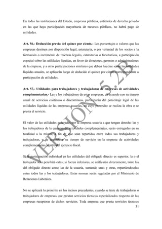 31
En todas las instituciones del Estado, empresas públicas, entidades de derecho privado
en las que haya participación mayoritaria de recursos públicos, no habrá pago de
utilidades.
Art. 56.- Deducción previa del quince por ciento.- Los porcentajes o valores que las
empresas destinen por disposición legal, estatutaria, o por voluntad de los socios a la
formación o incremento de reservas legales, estatutarias o facultativas, a participación
especial sobre las utilidades líquidas, en favor de directores, gerentes o administradores
de la empresa, y a otras participaciones similares que deben hacerse sobre las utilidades
líquidas anuales, se aplicarán luego de deducido el quince por ciento correspondiente a
participación de utilidades.
Art. 57.- Utilidades para trabajadores y trabajadoras de empresas de actividades
complementarias.- Las y los trabajadores de estas empresas, de acuerdo con su tiempo
anual de servicios continuos o discontinuos, participarán del porcentaje legal de las
utilidades líquidas de las empresas usuarias, en cuyo provecho se realiza la obra o se
presta el servicio.
El valor de las utilidades generadas por la empresa usuaria a que tengan derecho las y
los trabajadores de la empresa de actividades complementarias, serán entregadas en su
totalidad a la misma, a fin de que sean repartidas entre todos sus trabajadores y
trabajadoras, y de acuerdo a su tiempo de servicio en la empresa de actividades
complementarias, dentro del ejercicio fiscal.
Si la participación individual en las utilidades del obligado directo es superior, la o el
trabajador solo percibirá estas; si fueren inferiores, se unificarán directamente, tanto las
del obligado directo como las de la usuaria, sumando unas y otras, repartiéndoselas
entre todos las y los trabajadores. Estas normas serán reguladas por el Ministerio de
Relaciones Laborales.
No se aplicará lo prescrito en los incisos precedentes, cuando se trate de trabajadoras o
trabajadores de empresas que prestan servicios técnicos especializados respecto de las
empresas receptoras de dichos servicios. Toda empresa que presta servicios técnicos
 